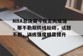 开云登录入口-NBA总决赛今夜走向成谜，那不勒斯防线松动，话题不断，训练强度明显提升的简单介绍
