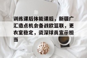 Kaiyun开云中国官网-包含训练课后体能课后，新疆广汇造点机会备战欧篮联，更衣室稳定，资深球员宣示担当的词条