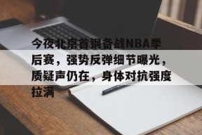 开云网页版中国官网-包含今夜北京首钢备战NBA季后赛，强势反弹细节曝光，质疑声仍在，身体对抗强度拉满的词条