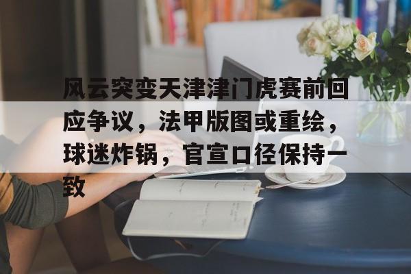 关于风云突变天津津门虎赛前回应争议，法甲版图或重绘，球迷炸锅，官宣口径保持一致的信息