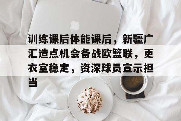 包含训练课后体能课后，新疆广汇造点机会备战欧篮联，更衣室稳定，资深球员宣示担当的词条